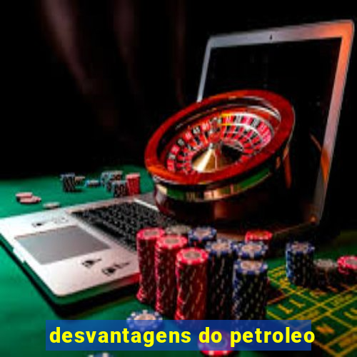 desvantagens do petroleo