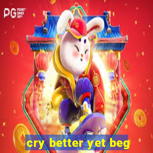cry better yet beg