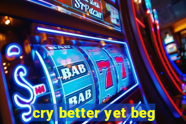 cry better yet beg