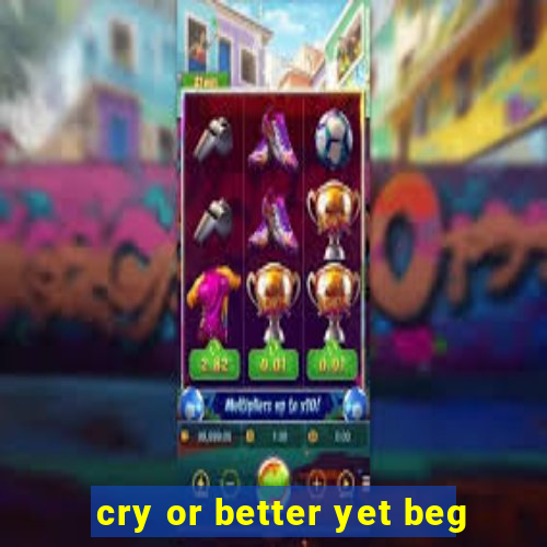 cry or better yet beg