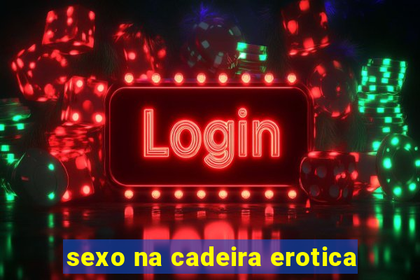 sexo na cadeira erotica