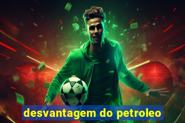 desvantagem do petroleo