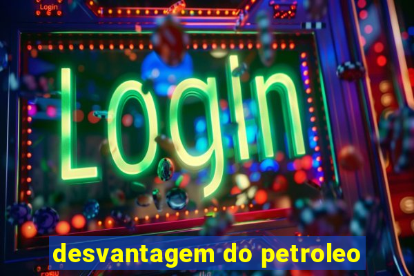 desvantagem do petroleo