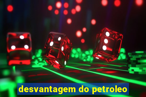 desvantagem do petroleo